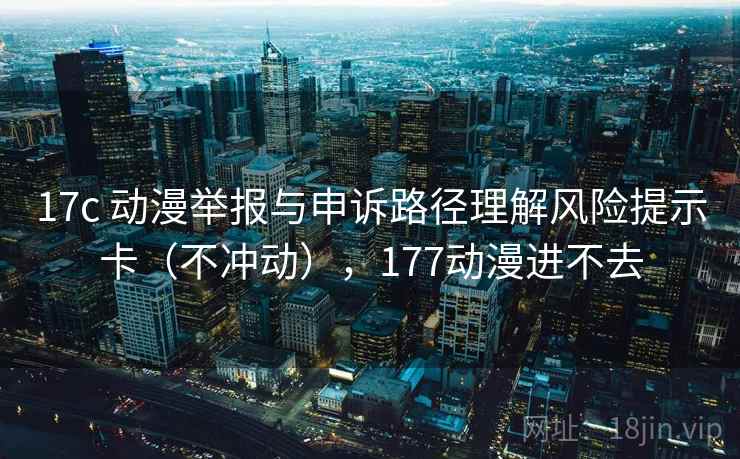 17c 动漫举报与申诉路径理解风险提示卡（不冲动），177动漫进不去