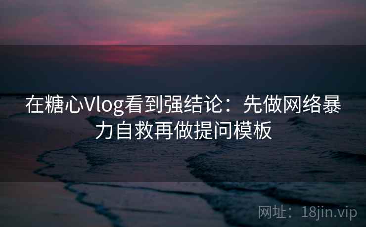 在糖心Vlog看到强结论：先做网络暴力自救再做提问模板
