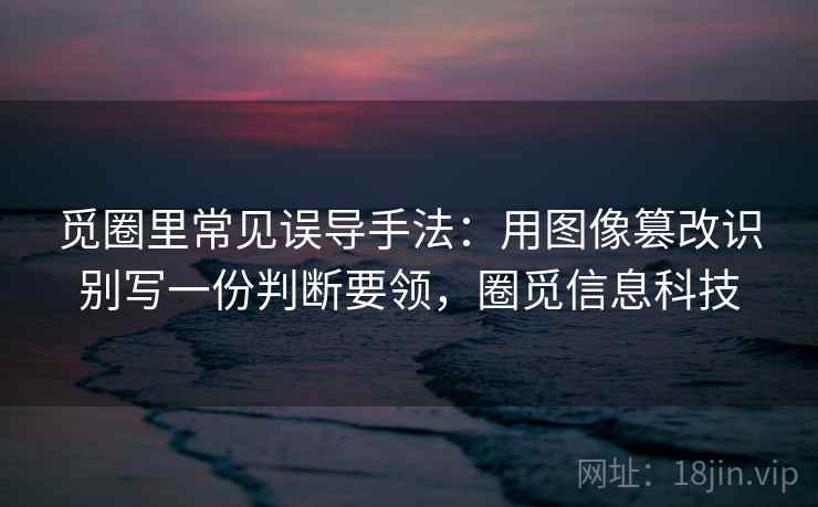 觅圈里常见误导手法：用图像篡改识别写一份判断要领，圈觅信息科技