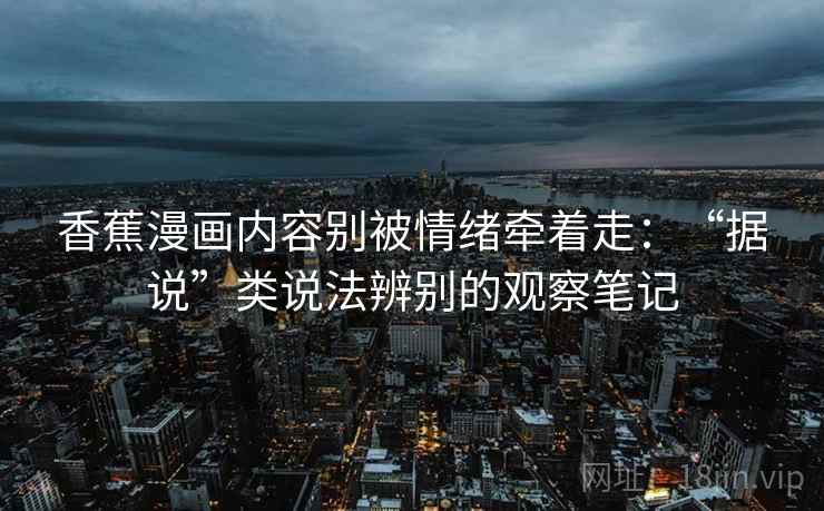 香蕉漫画内容别被情绪牵着走:“据说”类说法辨别的观察笔记 香蕉漫画内容别被情绪牵着走:“据说”类说法辨别的观察笔记