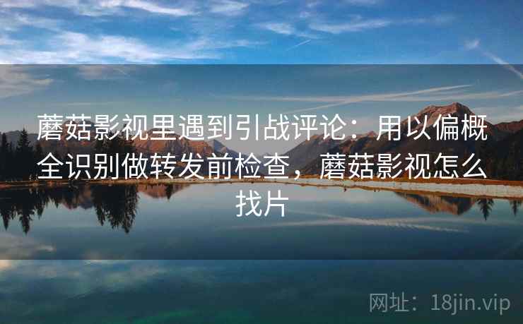 蘑菇影视里遇到引战评论：用以偏概全识别做转发前检查，蘑菇影视怎么找片