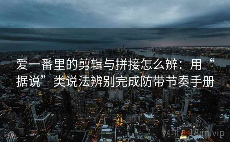爱一番里的剪辑与拼接怎么辨：用“据说”类说法辨别完成防带节奏手册