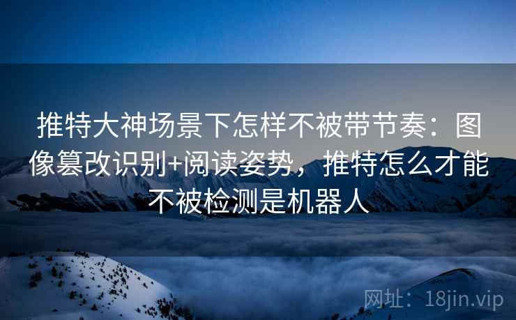 推特大神场景下怎样不被带节奏：图像篡改识别+阅读姿势，推特怎么才能不被检测是机器人