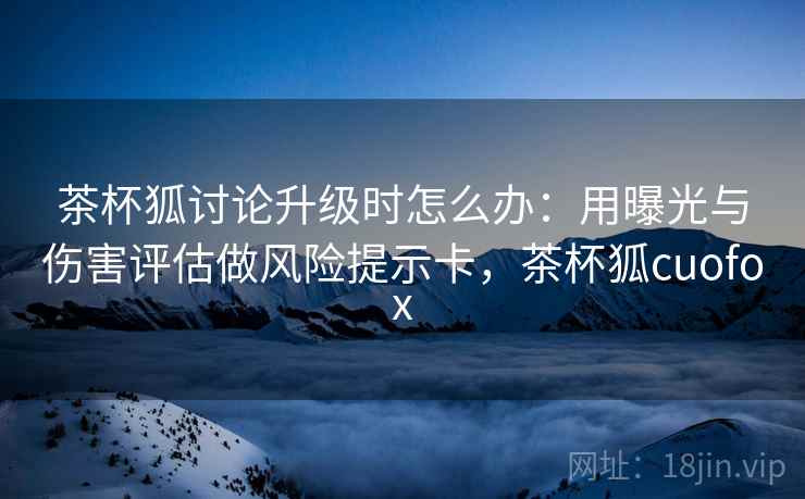 茶杯狐讨论升级时怎么办：用曝光与伤害评估做风险提示卡，茶杯狐cuofox