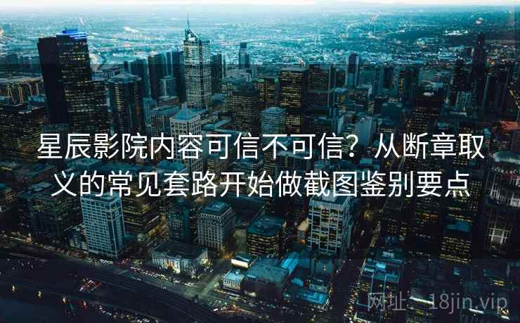 星辰影院内容可信不可信？从断章取义的常见套路开始做截图鉴别要点