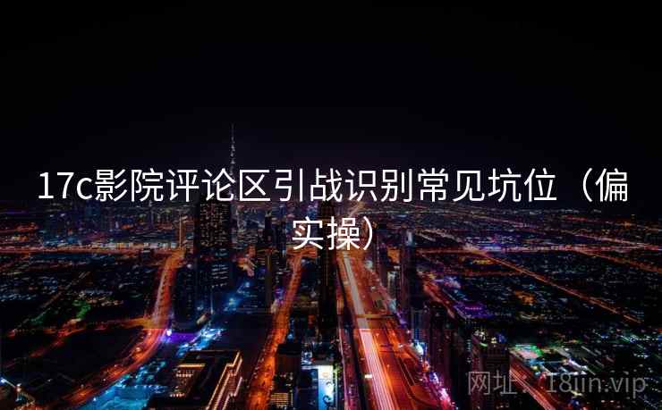 17c影院评论区引战识别常见坑位(偏实操) 17c影院评论区引战识别常见坑位(偏实操)