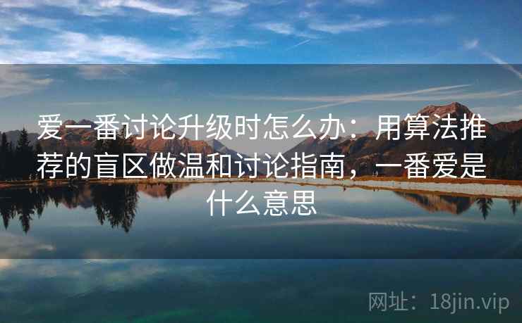 爱一番讨论升级时怎么办：用算法推荐的盲区做温和讨论指南，一番爱是什么意思