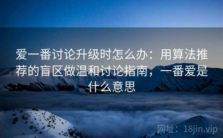 爱一番讨论升级时怎么办：用算法推荐的盲区做温和讨论指南，一番爱是什么意思