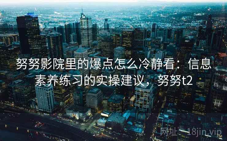 努努影院里的爆点怎么冷静看：信息素养练习的实操建议，努努t2