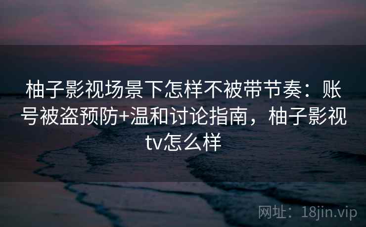 柚子影视场景下怎样不被带节奏：账号被盗预防+温和讨论指南，柚子影视tv怎么样
