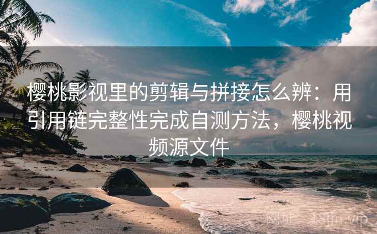 樱桃影视里的剪辑与拼接怎么辨：用引用链完整性完成自测方法，樱桃视频源文件