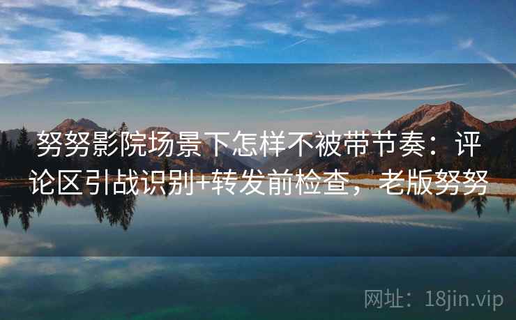 努努影院场景下怎样不被带节奏：评论区引战识别+转发前检查，老版努努