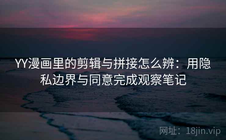 YY漫画里的剪辑与拼接怎么辨：用隐私边界与同意完成观察笔记