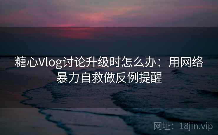 糖心Vlog讨论升级时怎么办：用网络暴力自救做反例提醒