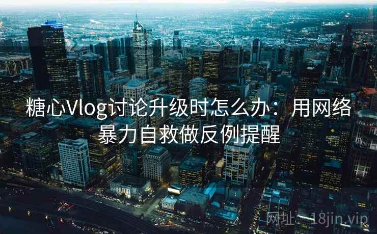 糖心Vlog讨论升级时怎么办：用网络暴力自救做反例提醒