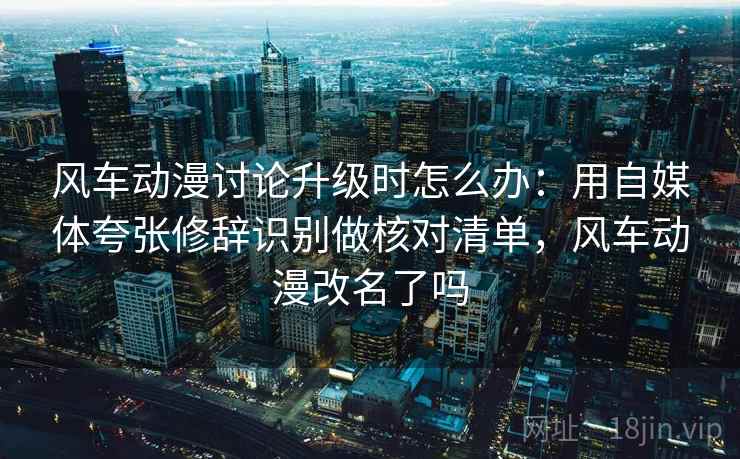 风车动漫讨论升级时怎么办：用自媒体夸张修辞识别做核对清单，风车动漫改名了吗