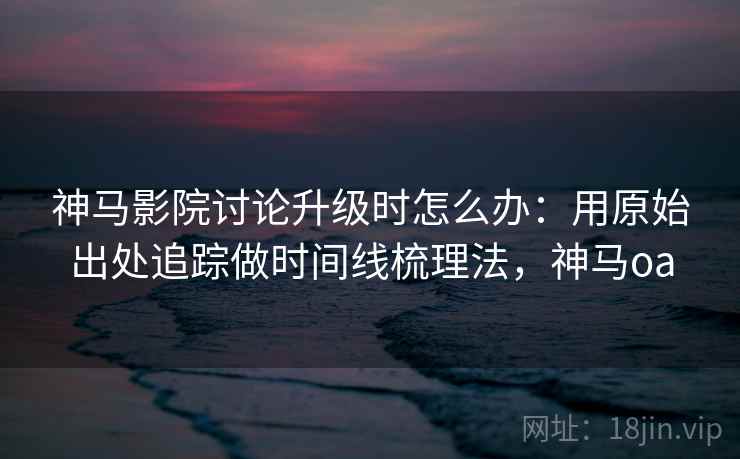 神马影院讨论升级时怎么办：用原始出处追踪做时间线梳理法，神马oa