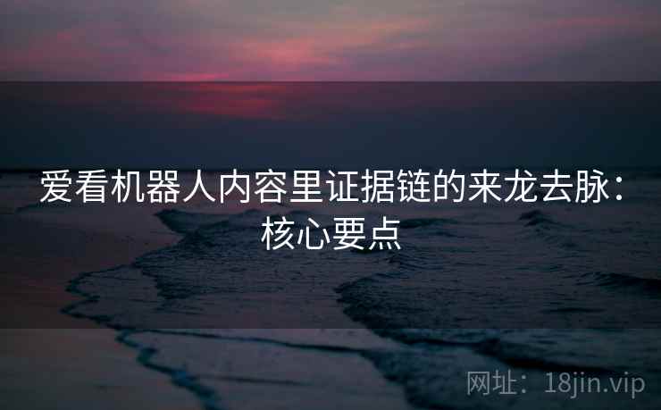 爱看机器人内容里证据链的来龙去脉：核心要点