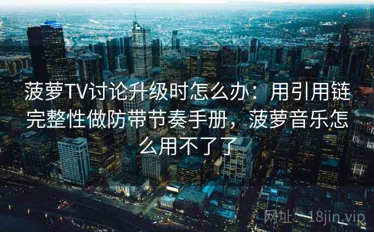 菠萝TV讨论升级时怎么办：用引用链完整性做防带节奏手册，菠萝音乐怎么用不了了