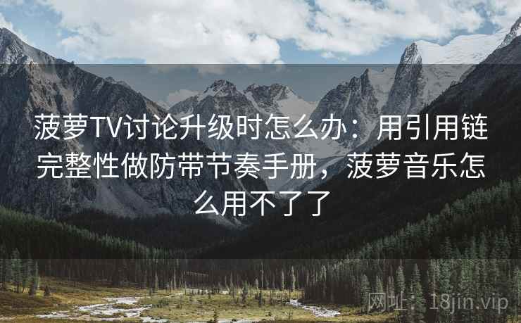菠萝TV讨论升级时怎么办：用引用链完整性做防带节奏手册，菠萝音乐怎么用不了了
