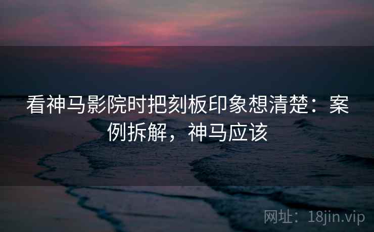 看神马影院时把刻板印象想清楚：案例拆解，神马应该