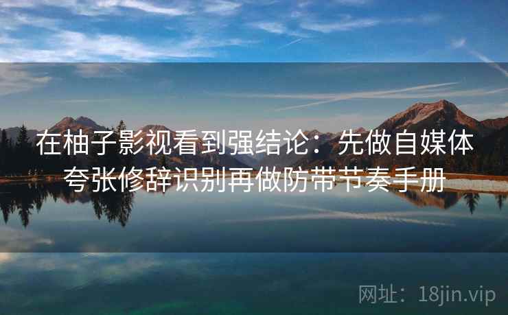 在柚子影视看到强结论：先做自媒体夸张修辞识别再做防带节奏手册