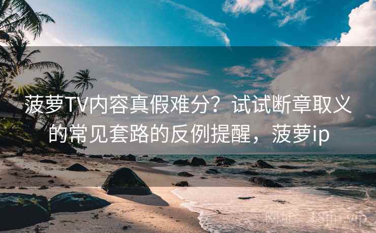 菠萝TV内容真假难分？试试断章取义的常见套路的反例提醒，菠萝ip