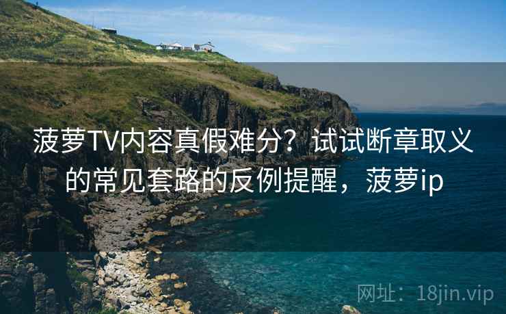 菠萝TV内容真假难分？试试断章取义的常见套路的反例提醒，菠萝ip