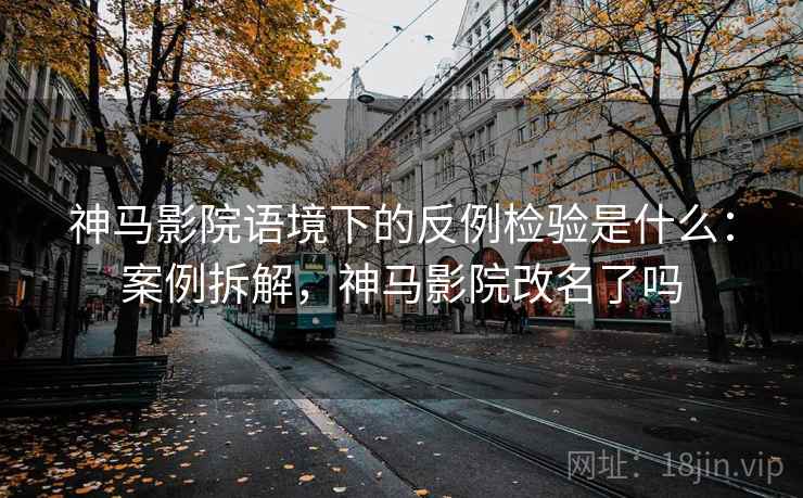 神马影院语境下的反例检验是什么：案例拆解，神马影院改名了吗