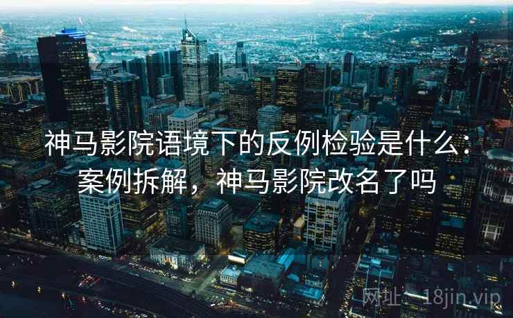 神马影院语境下的反例检验是什么：案例拆解，神马影院改名了吗