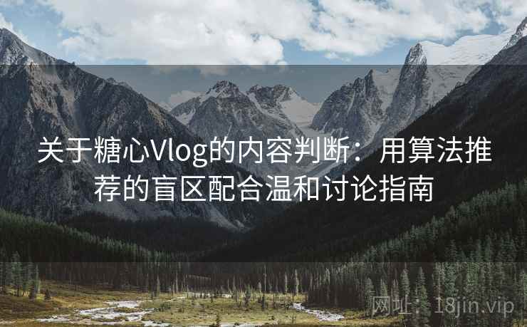关于糖心Vlog的内容判断：用算法推荐的盲区配合温和讨论指南