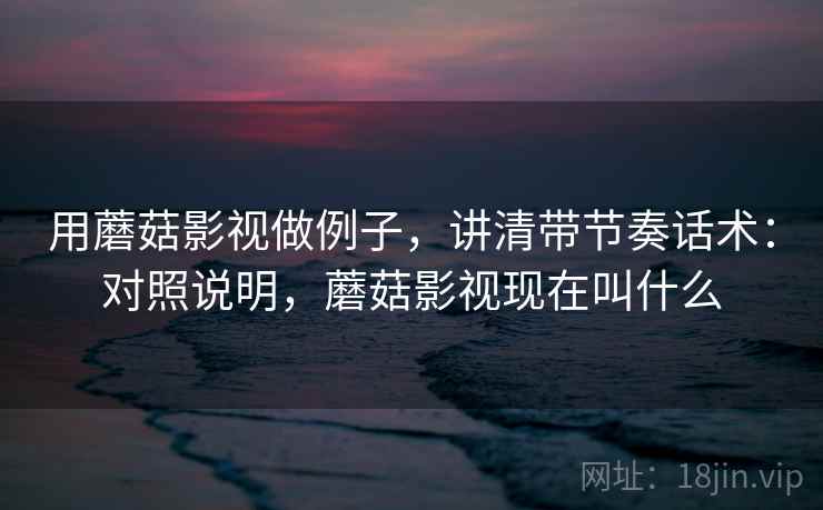 用蘑菇影视做例子，讲清带节奏话术：对照说明，蘑菇影视现在叫什么