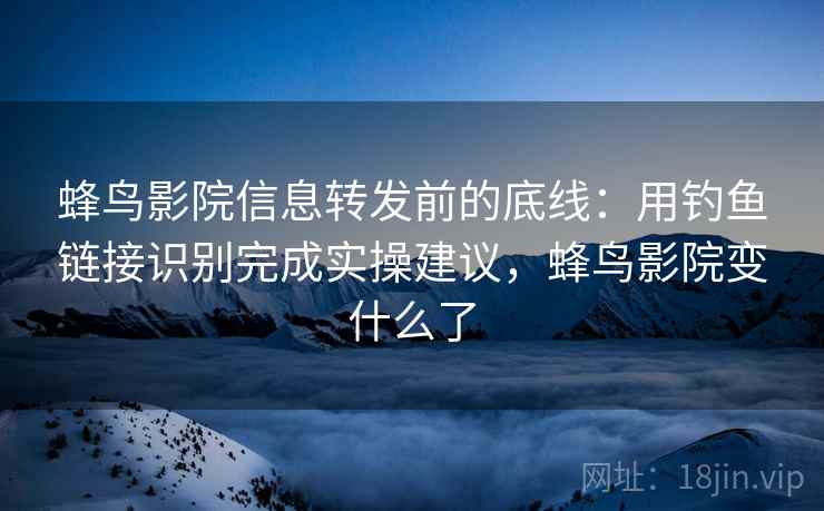 蜂鸟影院信息转发前的底线：用钓鱼链接识别完成实操建议，蜂鸟影院变什么了