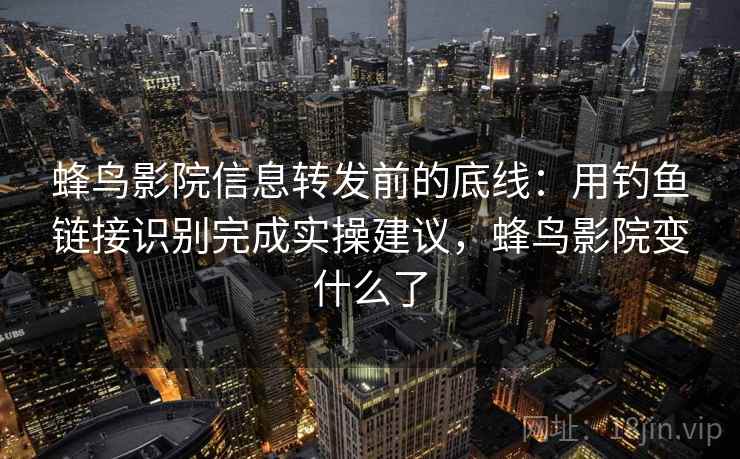 蜂鸟影院信息转发前的底线：用钓鱼链接识别完成实操建议，蜂鸟影院变什么了