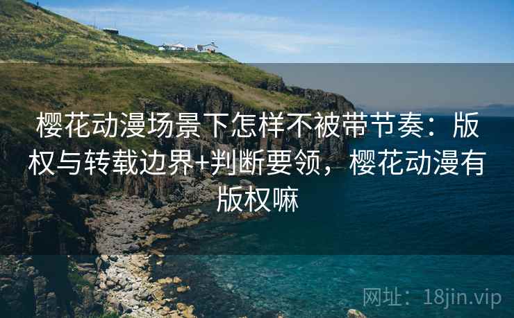 樱花动漫场景下怎样不被带节奏：版权与转载边界+判断要领，樱花动漫有版权嘛