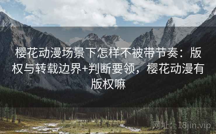 樱花动漫场景下怎样不被带节奏：版权与转载边界+判断要领，樱花动漫有版权嘛