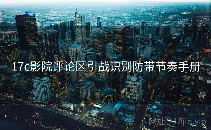 17c影院评论区引战识别防带节奏手册