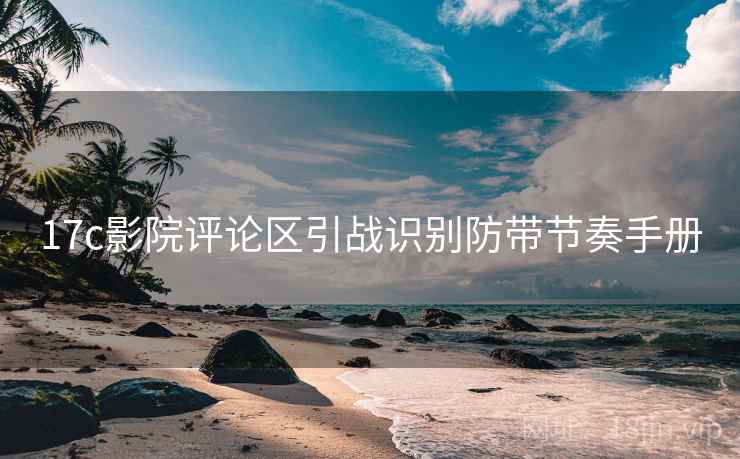 17c影院评论区引战识别防带节奏手册