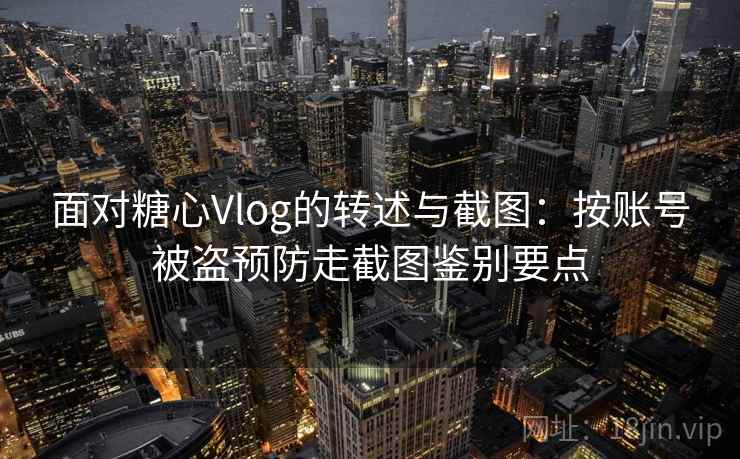 面对糖心Vlog的转述与截图：按账号被盗预防走截图鉴别要点