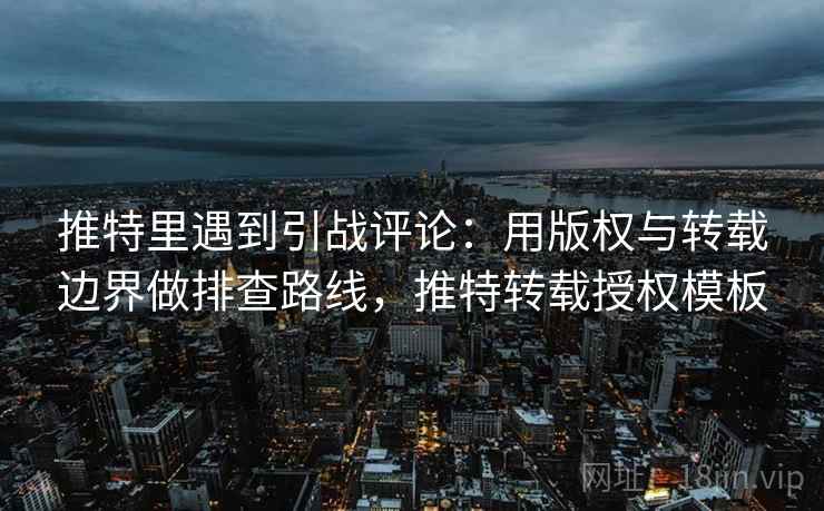 推特里遇到引战评论：用版权与转载边界做排查路线，推特转载授权模板