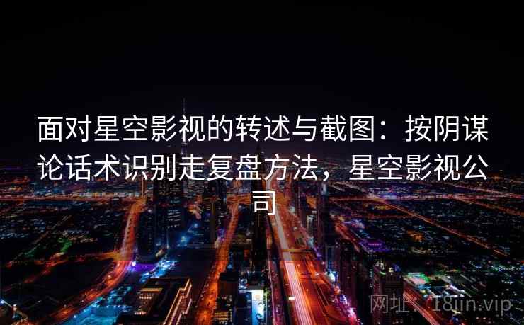 面对星空影视的转述与截图：按阴谋论话术识别走复盘方法，星空影视公司