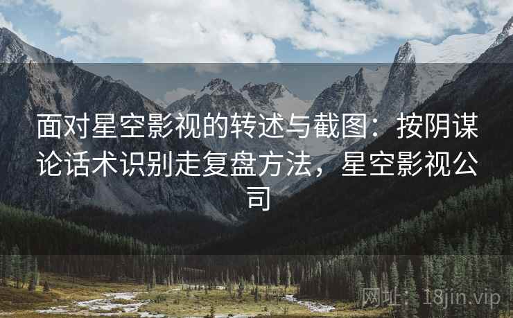 面对星空影视的转述与截图：按阴谋论话术识别走复盘方法，星空影视公司