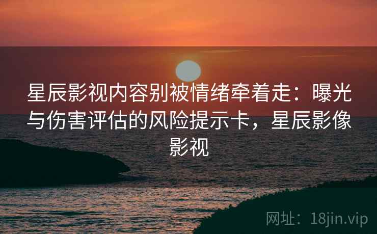 星辰影视内容别被情绪牵着走：曝光与伤害评估的风险提示卡，星辰影像影视