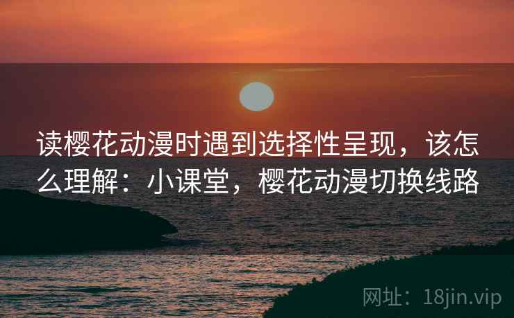 读樱花动漫时遇到选择性呈现，该怎么理解：小课堂，樱花动漫切换线路
