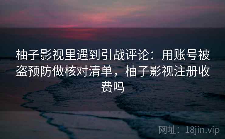 柚子影视里遇到引战评论：用账号被盗预防做核对清单，柚子影视注册收费吗
