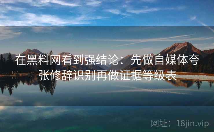 在黑料网看到强结论：先做自媒体夸张修辞识别再做证据等级表