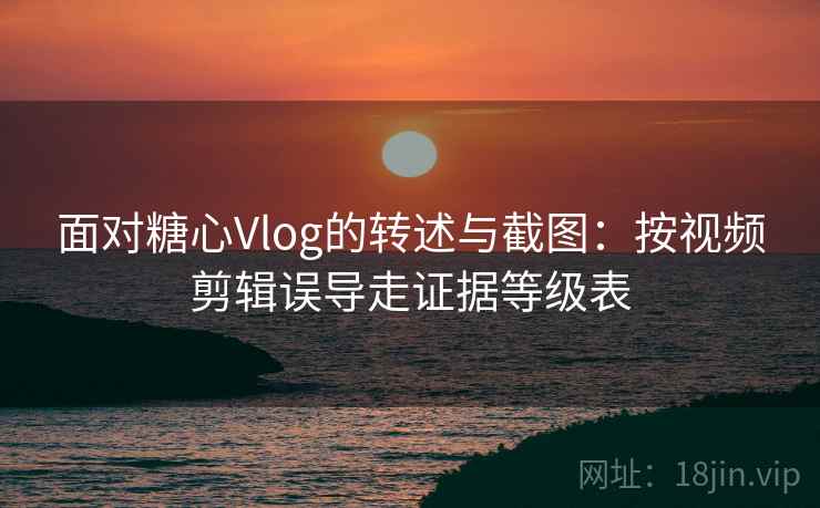面对糖心Vlog的转述与截图：按视频剪辑误导走证据等级表