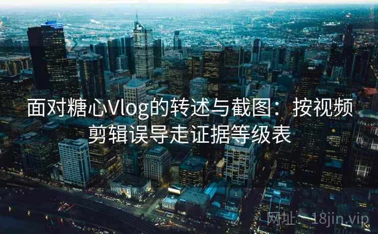 面对糖心Vlog的转述与截图：按视频剪辑误导走证据等级表