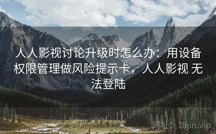 人人影视讨论升级时怎么办：用设备权限管理做风险提示卡，人人影视 无法登陆