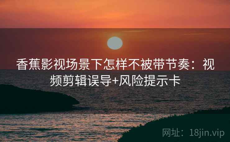 香蕉影视场景下怎样不被带节奏:视频剪辑误导+风险提示卡 香蕉影视场景下怎样不被带节奏:视频剪辑误导+风险提示卡